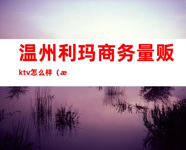 温州利玛商务量贩ktv怎么样（温州金玛国际ktv）