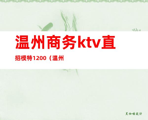 温州商务ktv直招模特1200（温州ktv招聘佳丽500）