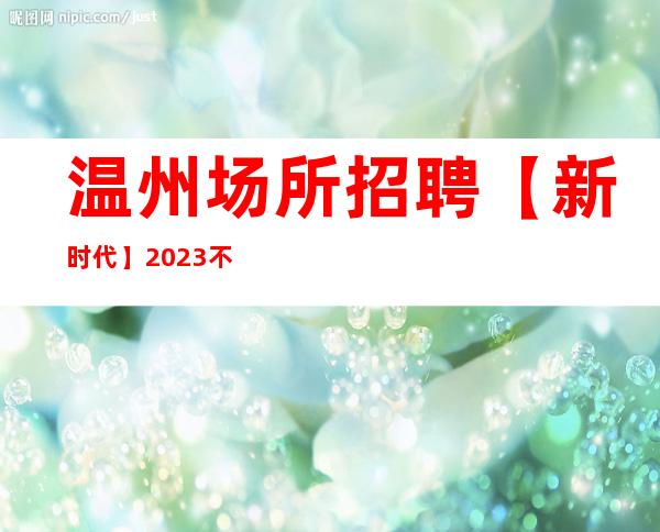 温州场所招聘【新时代】2023不二的选择