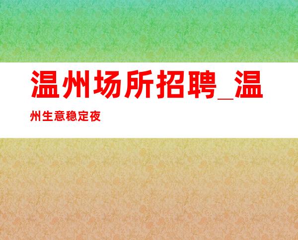 温州场所招聘_温州生意稳定夜总会待遇好安排到位欢迎咨询