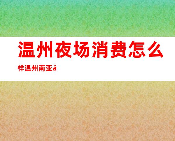 温州夜场消费怎么样温州南亚娱乐会所消费怎么样 – 温州苍南商务KTV