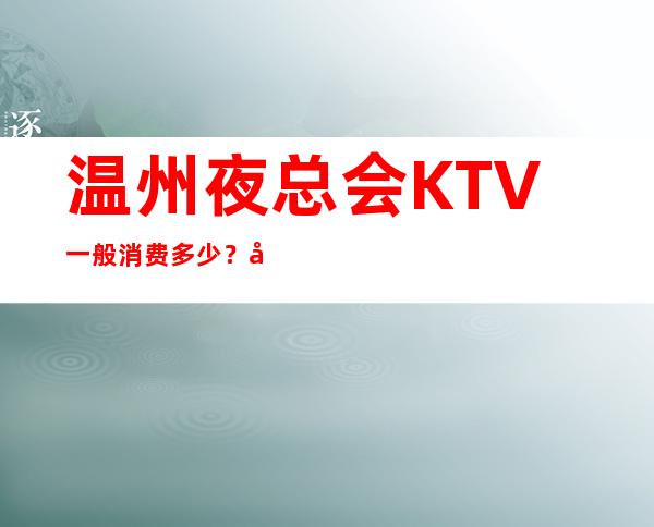 温州夜总会KTV一般消费多少？哪里好玩预定包厢优惠大？