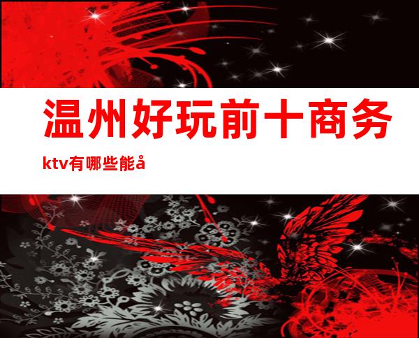 温州好玩前十商务ktv有哪些能带走的玩到不想走的那种？ – 温州鹿城商务KTV