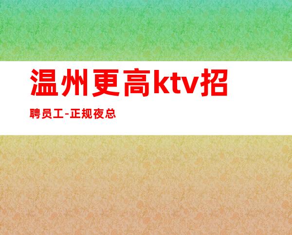 温州更高ktv招聘员工-正规夜总会高当天结算