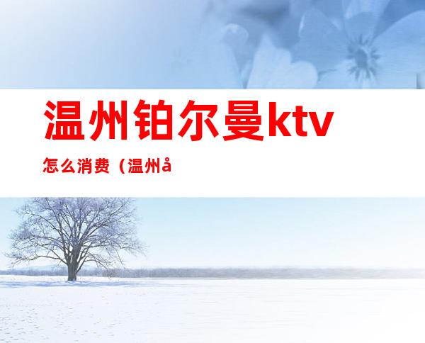 温州铂尔曼ktv怎么消费（温州市区KTV）