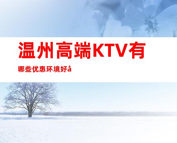 温州高端KTV有哪些优惠环境好好耍玩的疯 – 温州苍南商务KTV