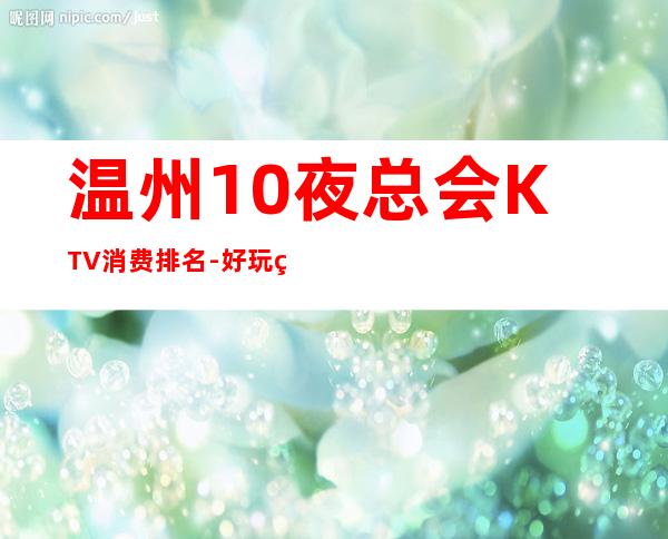 温州10夜总会KTV消费排名-好玩的10夜总会KTV消费排名 – 温州永嘉商务KTV