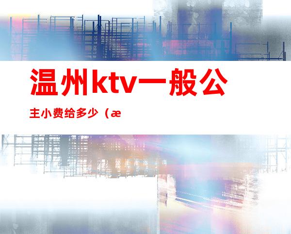 温州ktv一般公主小费给多少（温州哪个ktv小费最高）