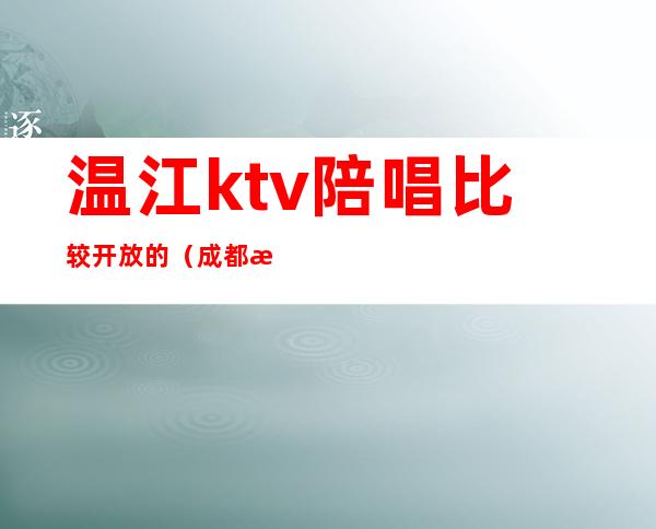 温江ktv陪唱比较开放的（成都温江ktv陪酒哪里有）