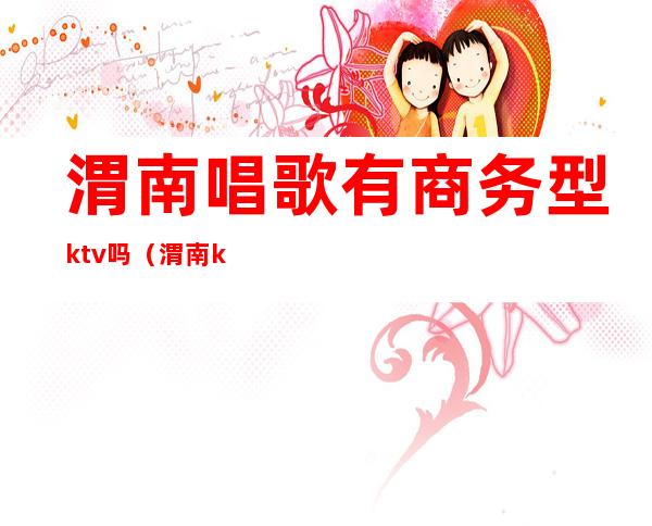 渭南唱歌有商务型ktv吗（渭南ktv价格）