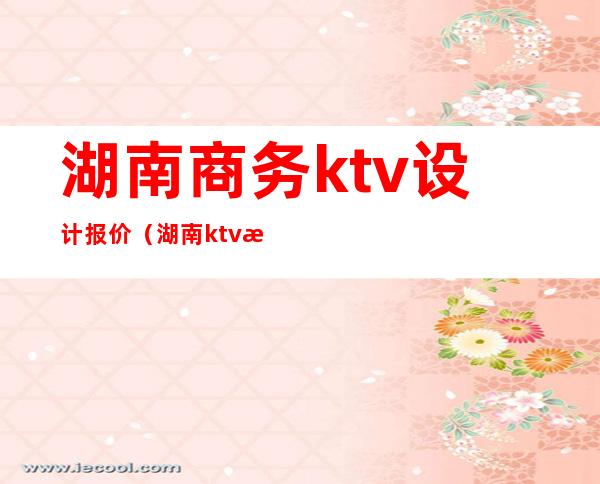 湖南商务ktv设计报价（湖南ktv排行榜）