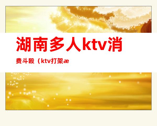 湖南多人ktv消费斗殴（ktv打架斗殴）