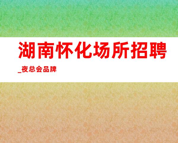 湖南怀化场所招聘_夜总会品牌效应与品牌建设之管理