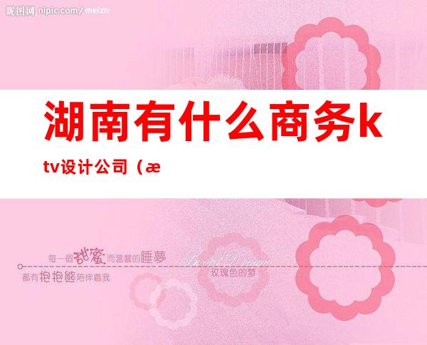 湖南有什么商务ktv设计公司（湖南ktv排行榜）