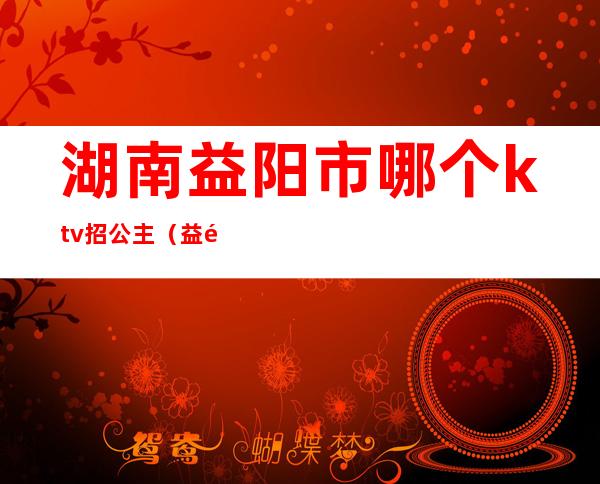 湖南益阳市哪个ktv招公主（益阳有哪些KTV）