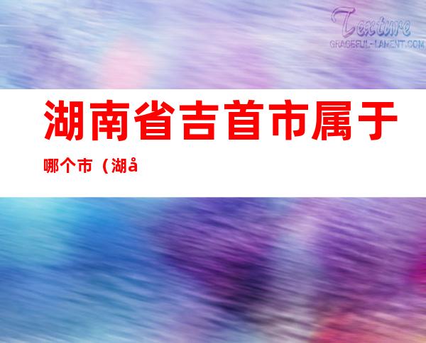 湖南省吉首市属于哪个市（湖南省吉首市属于哪个市哪个区）