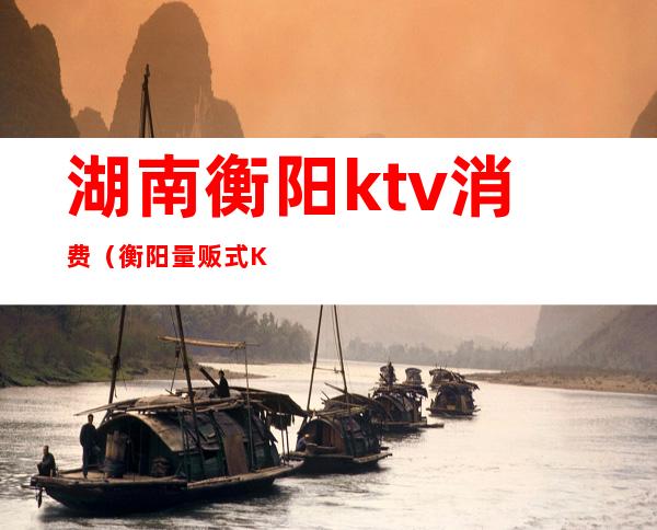 湖南衡阳ktv消费（衡阳量贩式KTV）