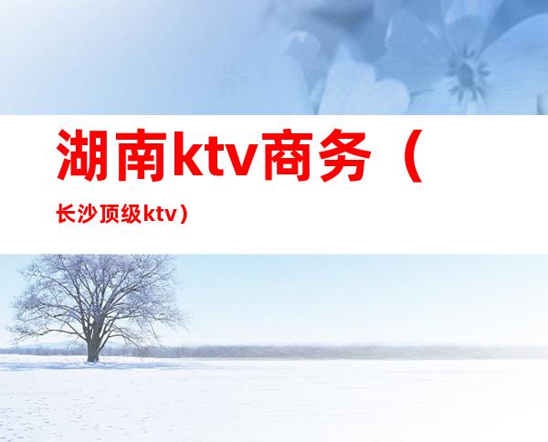 湖南ktv商务（长沙顶级ktv）