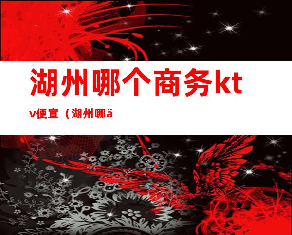 湖州哪个商务ktv便宜（湖州哪个商务ktv便宜点）