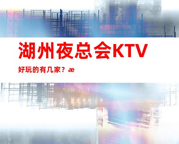 湖州夜总会KTV好玩的有几家？消费排名一览表可下半场预定