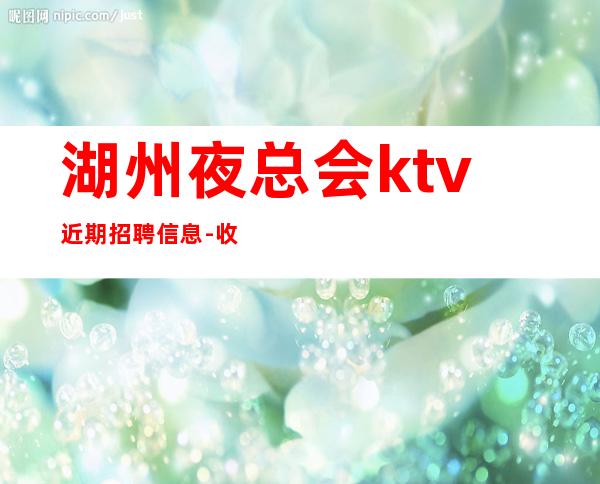 湖州夜总会ktv近期招聘信息-收入高