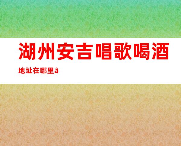 湖州安吉唱歌喝酒地址在哪里 – 湖州安吉商务KTV