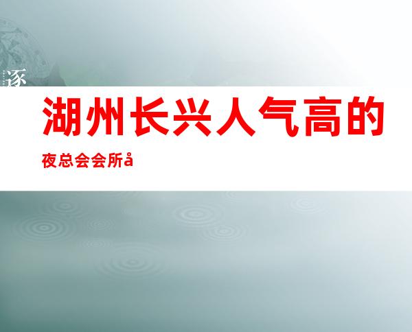 湖州长兴人气高的夜总会会所前台订包厢电话 – 湖州长兴商务KTV