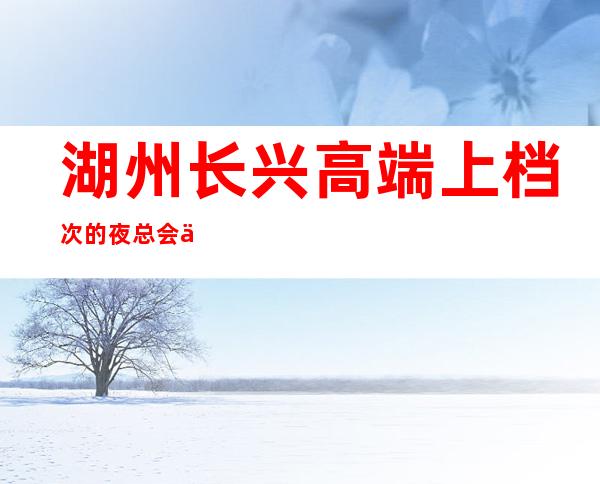 湖州长兴高端上档次的夜总会会所开门营业了吗 – 湖州长兴商务KTV