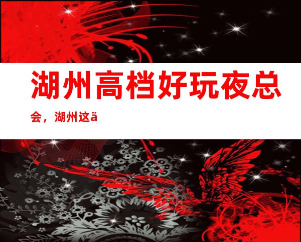 湖州高档好玩夜总会，湖州这些不容错过的潮流夜总会 – 湖州安吉商务KTV