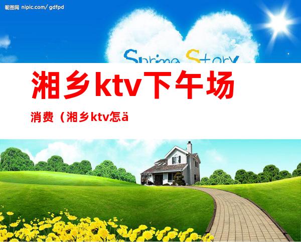 湘乡ktv下午场消费（湘乡ktv怎么消费）