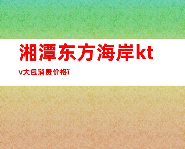 湘潭东方海岸ktv大包消费价格（湘潭东方海岸娱乐会所）