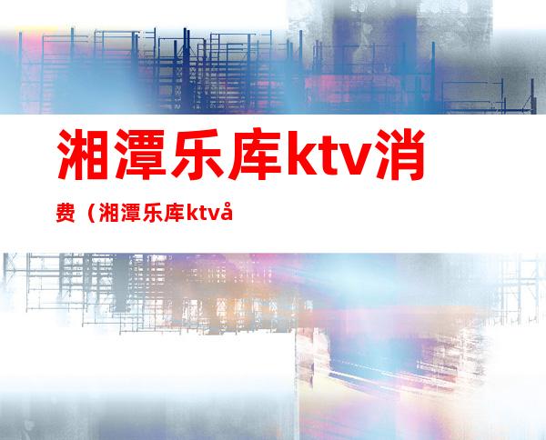 湘潭乐库ktv消费（湘潭乐库ktv小包厢多少钱）