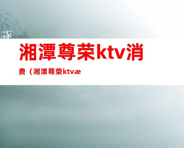 湘潭尊荣ktv消费（湘潭尊荣ktv消费怎么样）