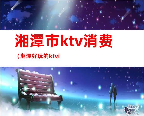 湘潭市ktv消费（湘潭好玩的ktv）