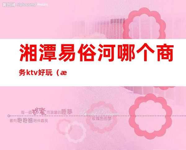 湘潭易俗河哪个商务ktv好玩（湘潭易俗河娱乐场所）