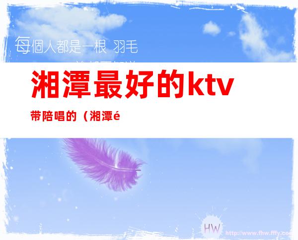 湘潭最好的ktv带陪唱的（湘潭金钻ktv陪唱外出吗）