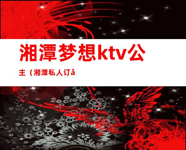 湘潭梦想ktv公主（湘潭私人订制ktv）