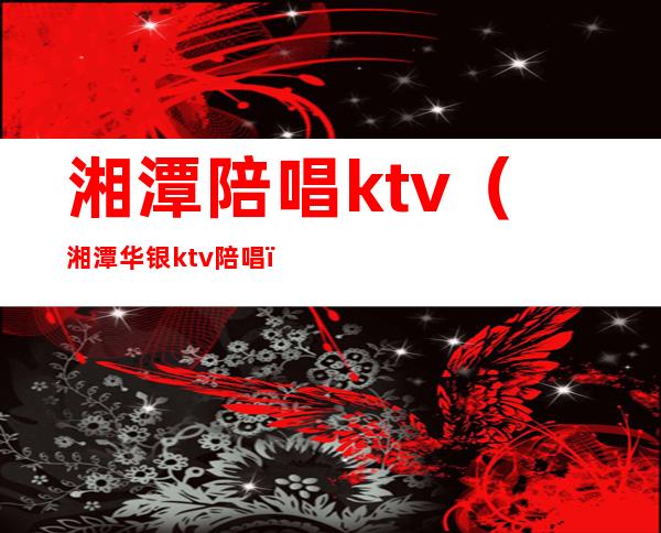 湘潭陪唱ktv（湘潭华银ktv陪唱）