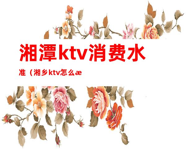 湘潭ktv消费水准（湘乡ktv怎么消费）