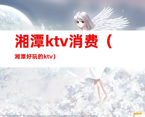 湘潭ktv消费（湘潭好玩的ktv）