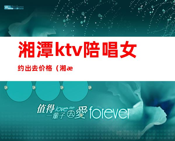 湘潭ktv陪唱女约出去价格（湘潭ktv陪酒女）