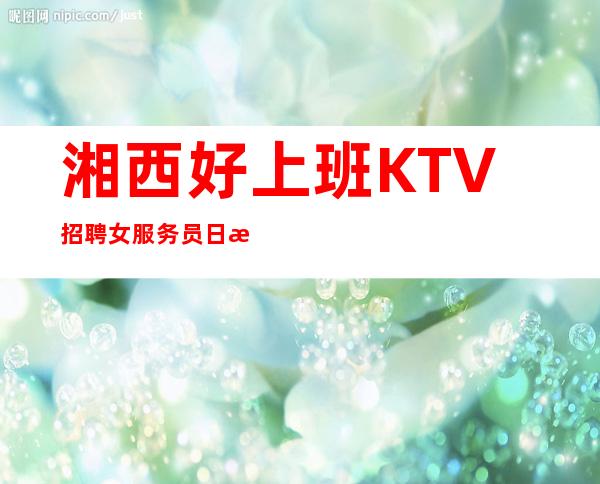 湘西好上班KTV招聘女服务员日收入10/待遇优厚