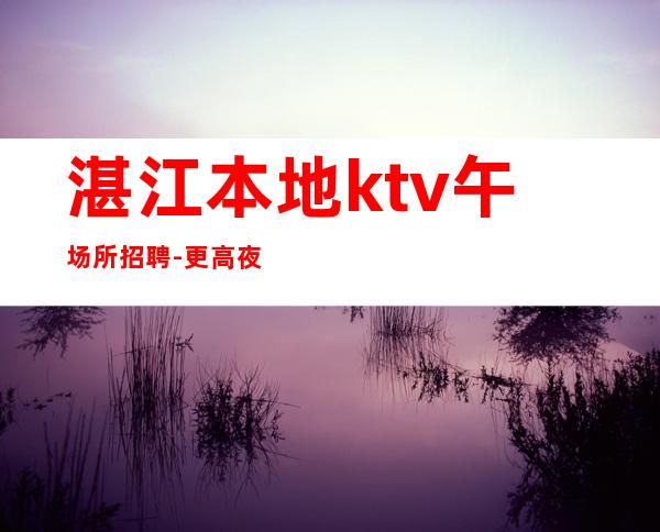 湛江本地ktv午场所招聘-更高夜总会KTV在线应聘咨询