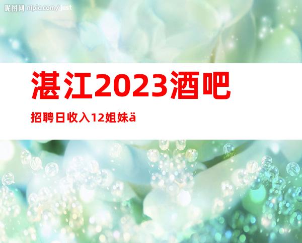 湛江2023酒吧招聘/日收入12/姐妹们看过来