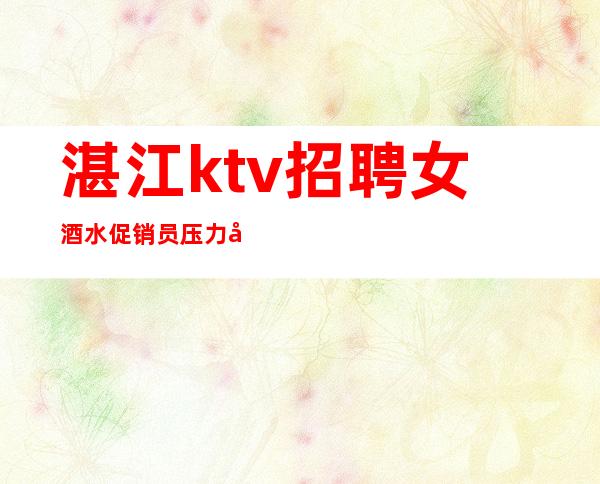 湛江ktv招聘女酒水促销员压力小,竞争小,无拖欠