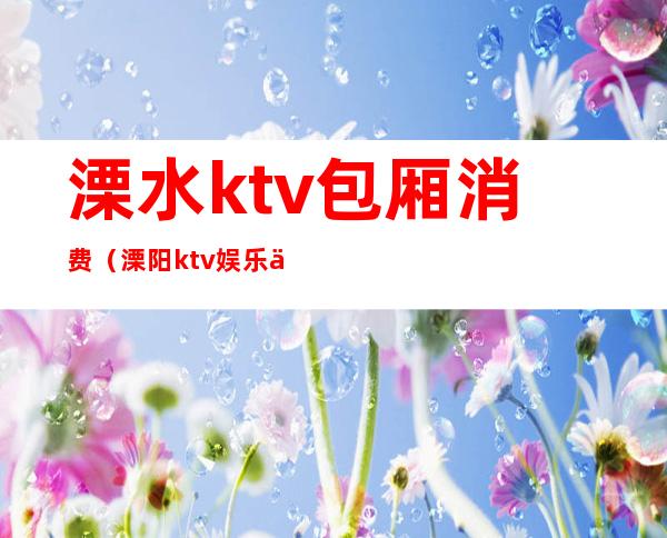 溧水ktv包厢消费（溧阳ktv娱乐会所）