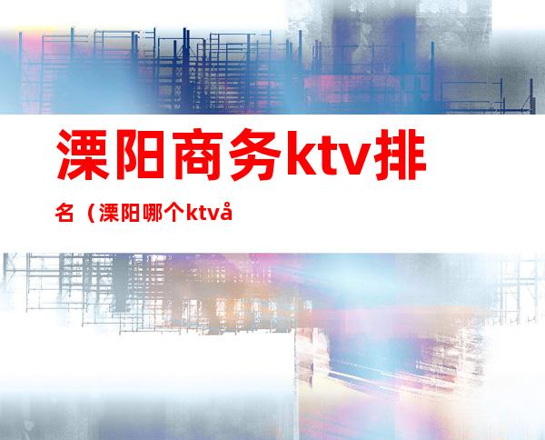 溧阳商务ktv排名（溧阳哪个ktv 好）