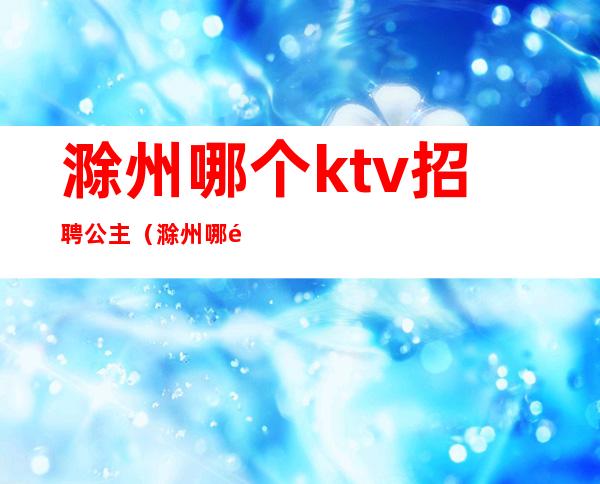 滁州哪个ktv招聘公主（滁州哪里ktv有公主）