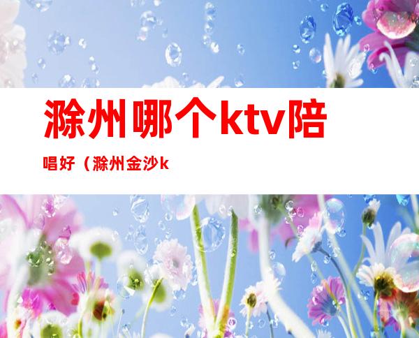 滁州哪个ktv陪唱好（滁州金沙ktv怎么样）