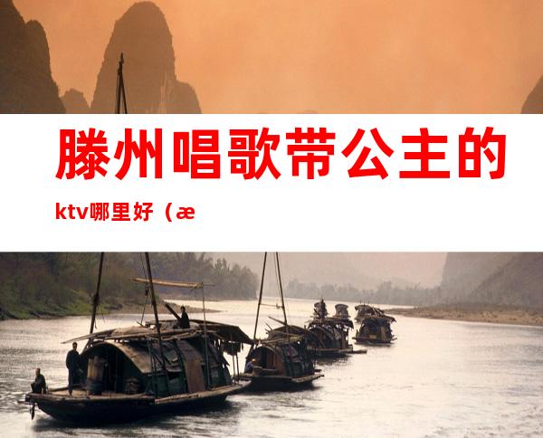 滕州唱歌带公主的ktv哪里好（滕州ktv公主多少钱一位）